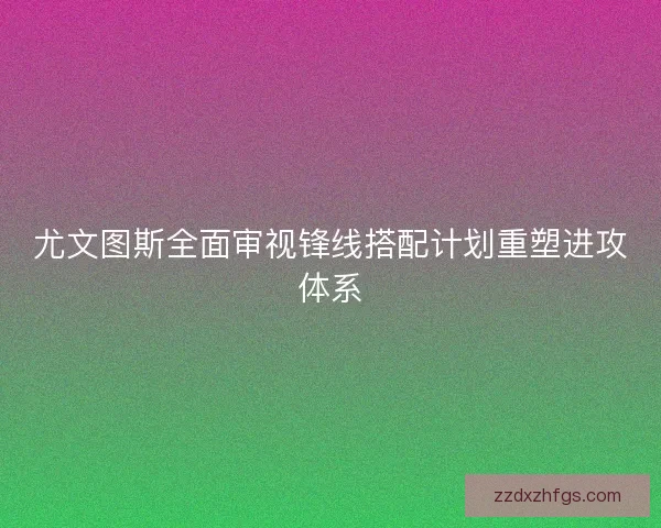 尤文图斯全面审视锋线搭配计划重塑进攻体系 尤文图斯全面审视锋线搭配计划重塑进攻体系